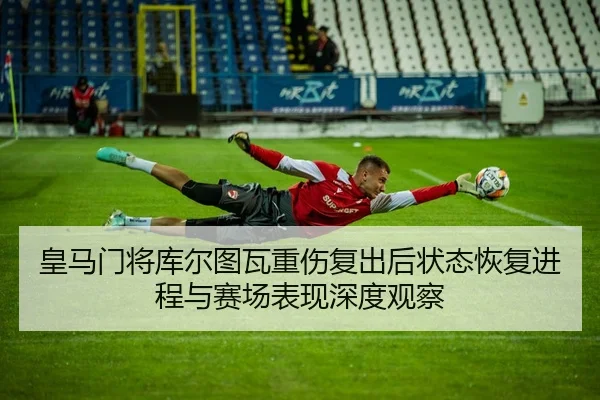皇马门将库尔图瓦重伤复出后状态恢复进程与赛场表现深度观察
