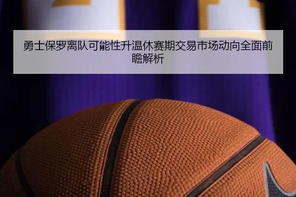 勇士保罗离队可能性升温休赛期交易市场动向全面前瞻解析