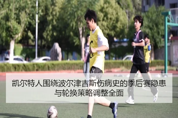 凯尔特人围绕波尔津吉斯伤病史的季后赛隐患与轮换策略调整全面