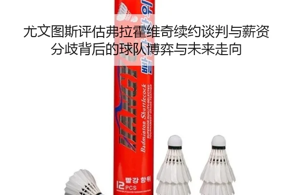 尤文图斯评估弗拉霍维奇续约谈判与薪资分歧背后的球队博弈与未来走向