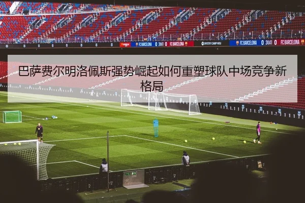 巴萨费尔明洛佩斯强势崛起如何重塑球队中场竞争新格局