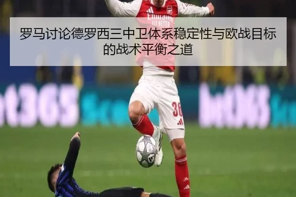 罗马讨论德罗西三中卫体系稳定性与欧战目标的战术平衡之道