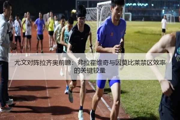 尤文对阵拉齐奥前瞻：弗拉霍维奇与因莫比莱禁区效率的关键较量