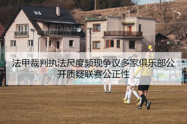 法甲裁判执法尺度频现争议多家俱乐部公开质疑联赛公正性