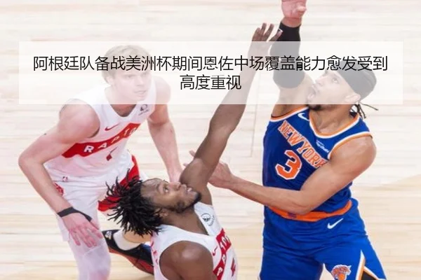 阿根廷队备战美洲杯期间恩佐中场覆盖能力愈发受到高度重视